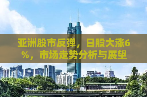 亚洲股市反弹，日股大涨6%，市场走势分析与展望