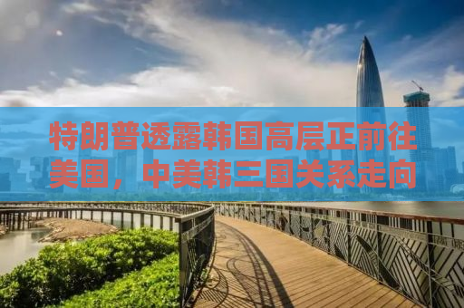 特朗普透露韩国高层正前往美国，中美韩三国关系走向新动向？